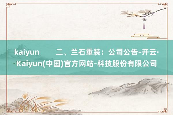 kaiyun 二、兰石重装:公司公告-开云·Kaiyun(中国)官方网站-科技股份有限公司