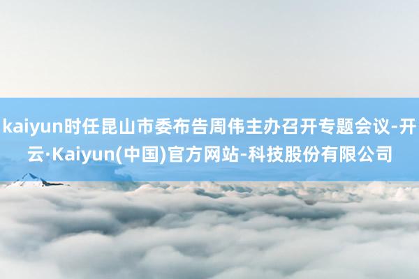 kaiyun时任昆山市委布告周伟主办召开专题会议-开云·Kaiyun(中国)官方网站-科技股份有限公司