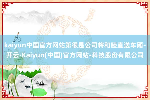 kaiyun中国官方网站 第很是公司将和睦直送车厢-开云·Kaiyun(中国)官方网站-科技股份有限公司