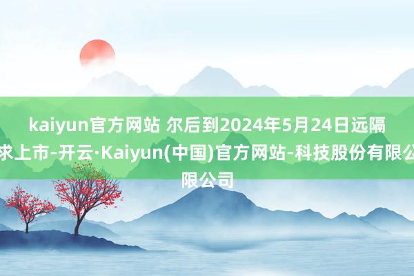 kaiyun官方网站 尔后到2024年5月24日远隔恳求上市-开云·Kaiyun(中国)官方网站-科技股份有限公司