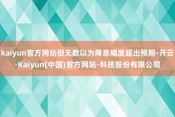 kaiyun官方网站但无数以为降息幅度超出预期-开云·Kaiyun(中国)官方网站-科技股份有限公司