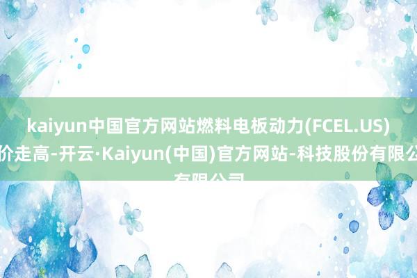 kaiyun中国官方网站燃料电板动力(FCEL.US)股价走高-开云·Kaiyun(中国)官方网站-科技股份有限公司