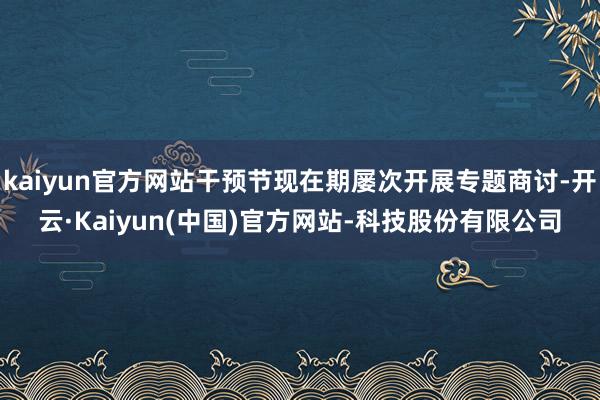 kaiyun官方网站干预节现在期屡次开展专题商讨-开云·Kaiyun(中国)官方网站-科技股份有限公司