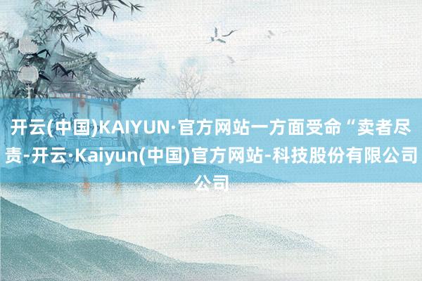 开云(中国)KAIYUN·官方网站一方面受命“卖者尽责-开云·Kaiyun(中国)官方网站-科技股份有限公司