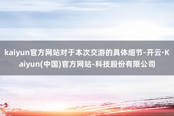 kaiyun官方网站对于本次交游的具体细节-开云·Kaiyun(中国)官方网站-科技股份有限公司