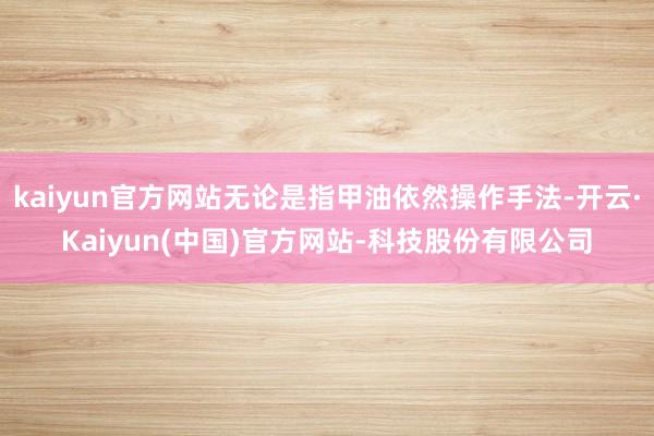 kaiyun官方网站无论是指甲油依然操作手法-开云·Kaiyun(中国)官方网站-科技股份有限公司