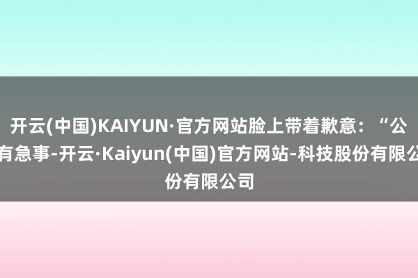 开云(中国)KAIYUN·官方网站脸上带着歉意:“公司有急事-开云·Kaiyun(中国)官方网站-科技股份有限公司