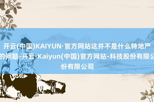开云(中国)KAIYUN·官方网站这并不是什么特地严重的问题-开云·Kaiyun(中国)官方网站-科技股份有限公司