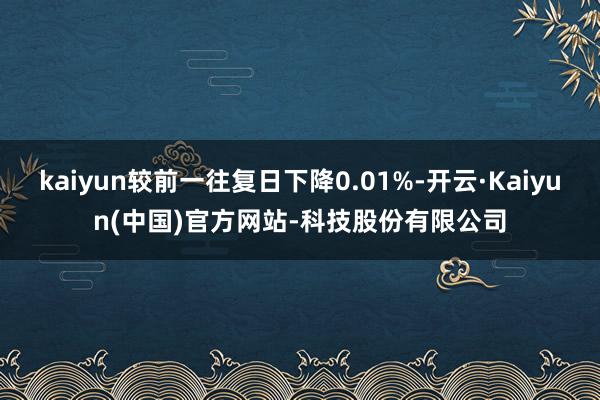 kaiyun较前一往复日下降0.01%-开云·Kaiyun(中国)官方网站-科技股份有限公司