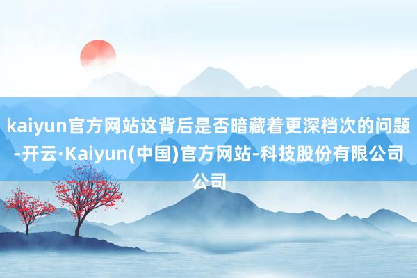 kaiyun官方网站这背后是否暗藏着更深档次的问题-开云·Kaiyun(中国)官方网站-科技股份有限公司