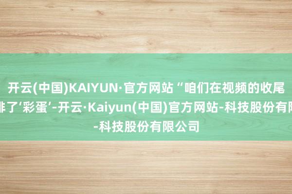 开云(中国)KAIYUN·官方网站“咱们在视频的收尾还安排了‘彩蛋’-开云·Kaiyun(中国)官方网站-科技股份有限公司