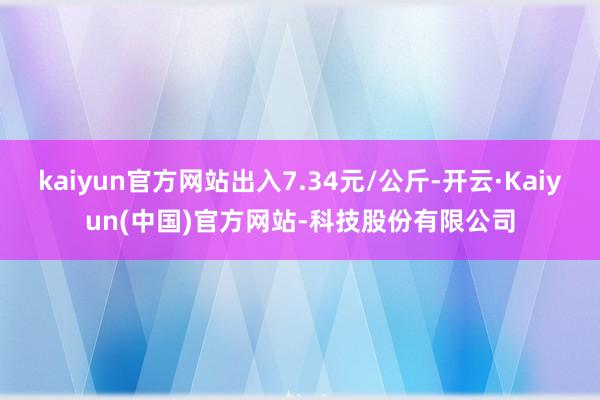 kaiyun官方网站出入7.34元/公斤-开云·Kaiyun(中国)官方网站-科技股份有限公司