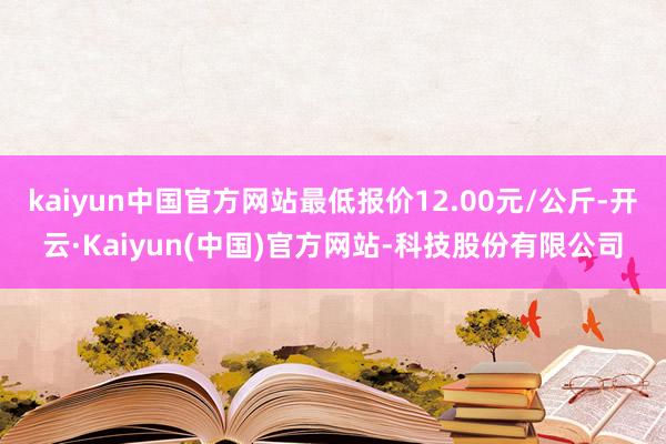 kaiyun中国官方网站最低报价12.00元/公斤-开云·Kaiyun(中国)官方网站-科技股份有限公司