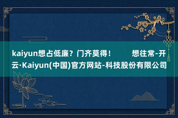 kaiyun想占低廉?门齐莫得! 想往常-开云·Kaiyun(中国)官方网站-科技股份有限公司