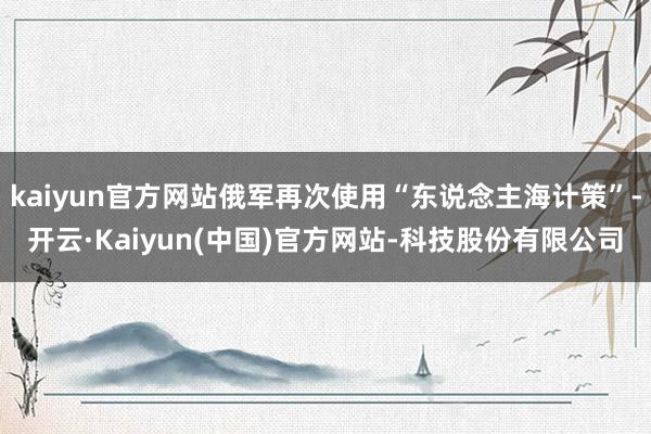 kaiyun官方网站俄军再次使用“东说念主海计策”-开云·Kaiyun(中国)官方网站-科技股份有限公司