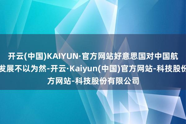 开云(中国)KAIYUN·官方网站好意思国对中国航天时刻的发展不以为然-开云·Kaiyun(中国)官方网站-科技股份有限公司