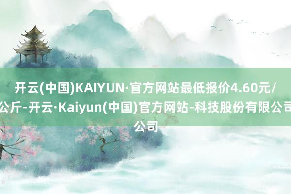 开云(中国)KAIYUN·官方网站最低报价4.60元/公斤-开云·Kaiyun(中国)官方网站-科技股份有限公司