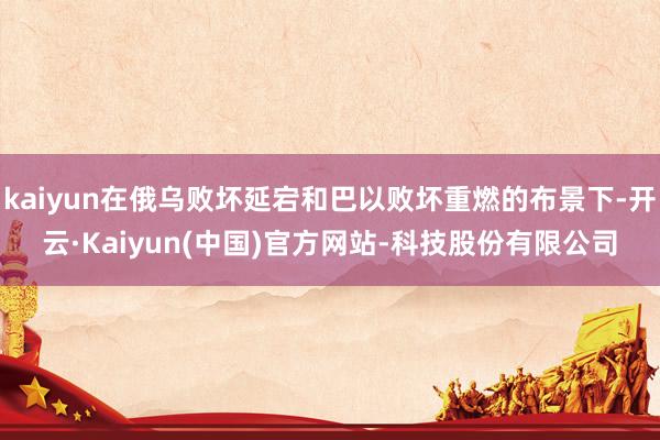kaiyun在俄乌败坏延宕和巴以败坏重燃的布景下-开云·Kaiyun(中国)官方网站-科技股份有限公司