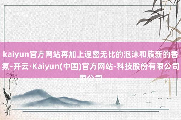 kaiyun官方网站再加上邃密无比的泡沫和簇新的香氛-开云·Kaiyun(中国)官方网站-科技股份有限公司