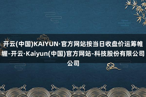 开云(中国)KAIYUN·官方网站按当日收盘价运筹帷幄-开云·Kaiyun(中国)官方网站-科技股份有限公司