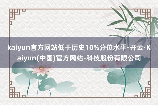 kaiyun官方网站低于历史10%分位水平-开云·Kaiyun(中国)官方网站-科技股份有限公司