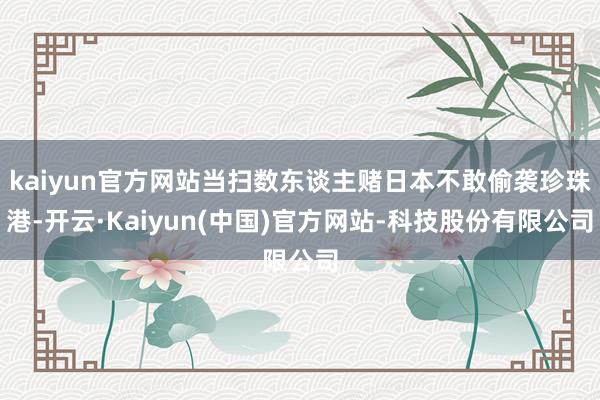 kaiyun官方网站当扫数东谈主赌日本不敢偷袭珍珠港-开云·Kaiyun(中国)官方网站-科技股份有限公司