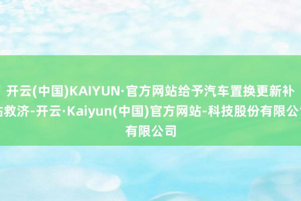 开云(中国)KAIYUN·官方网站给予汽车置换更新补贴救济-开云·Kaiyun(中国)官方网站-科技股份有限公司