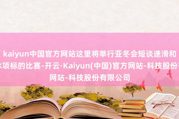 kaiyun中国官方网站这里将举行亚冬会短谈速滑和表情溜冰项标的比赛-开云·Kaiyun(中国)官方网站-科技股份有限公司