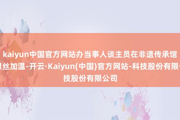 kaiyun中国官方网站办当事人谈主员在非遗传承馆给银丝加温-开云·Kaiyun(中国)官方网站-科技股份有限公司