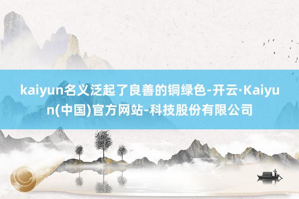 kaiyun名义泛起了良善的铜绿色-开云·Kaiyun(中国)官方网站-科技股份有限公司