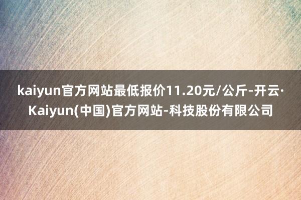 kaiyun官方网站最低报价11.20元/公斤-开云·Kaiyun(中国)官方网站-科技股份有限公司