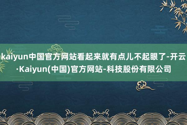 kaiyun中国官方网站看起来就有点儿不起眼了-开云·Kaiyun(中国)官方网站-科技股份有限公司