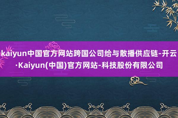 kaiyun中国官方网站跨国公司给与散播供应链-开云·Kaiyun(中国)官方网站-科技股份有限公司