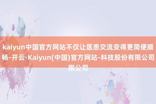 kaiyun中国官方网站不仅让医患交流变得更简便顺畅-开云·Kaiyun(中国)官方网站-科技股份有限公司