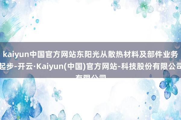 kaiyun中国官方网站东阳光从散热材料及部件业务起步-开云·Kaiyun(中国)官方网站-科技股份有限公司