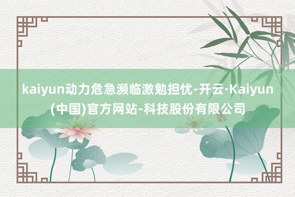 kaiyun动力危急濒临激勉担忧-开云·Kaiyun(中国)官方网站-科技股份有限公司