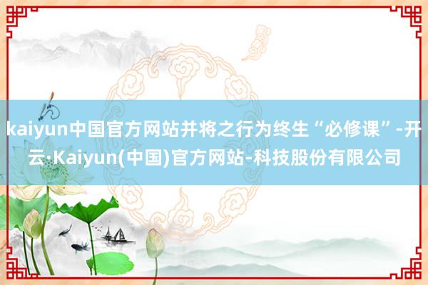 kaiyun中国官方网站并将之行为终生“必修课”-开云·Kaiyun(中国)官方网站-科技股份有限公司
