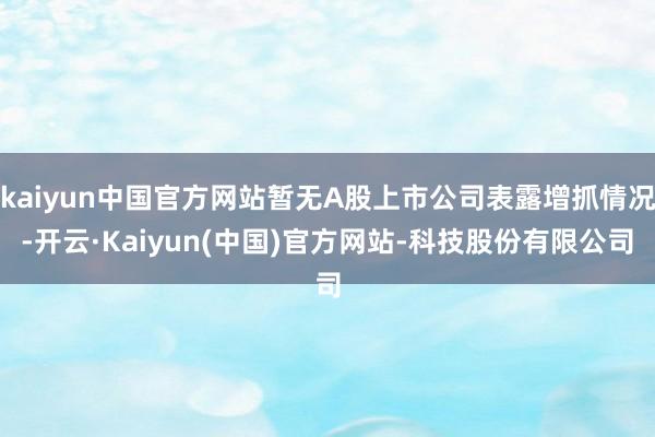 kaiyun中国官方网站暂无A股上市公司表露增抓情况-开云·Kaiyun(中国)官方网站-科技股份有限公司