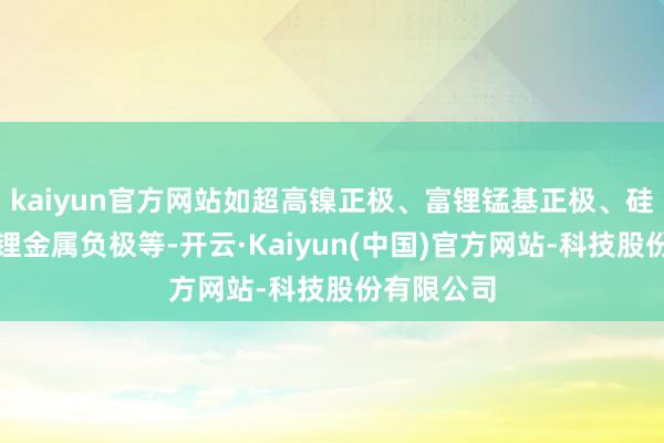 kaiyun官方网站如超高镍正极、富锂锰基正极、硅基负极和锂金属负极等-开云·Kaiyun(中国)官方网站-科技股份有限公司