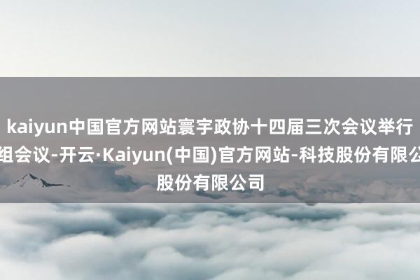 kaiyun中国官方网站寰宇政协十四届三次会议举行小组会议-开云·Kaiyun(中国)官方网站-科技股份有限公司