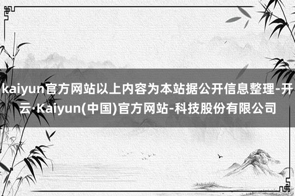 kaiyun官方网站以上内容为本站据公开信息整理-开云·Kaiyun(中国)官方网站-科技股份有限公司