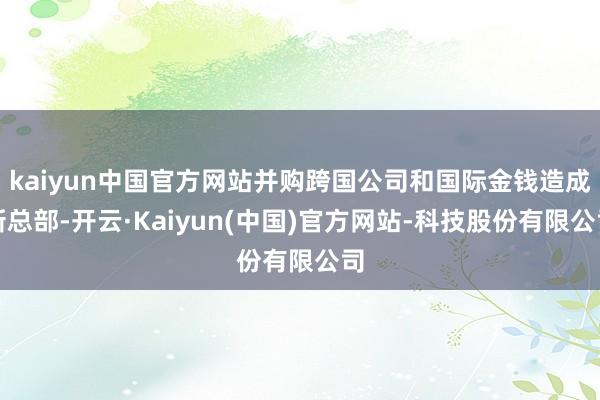kaiyun中国官方网站并购跨国公司和国际金钱造成新总部-开云·Kaiyun(中国)官方网站-科技股份有限公司
