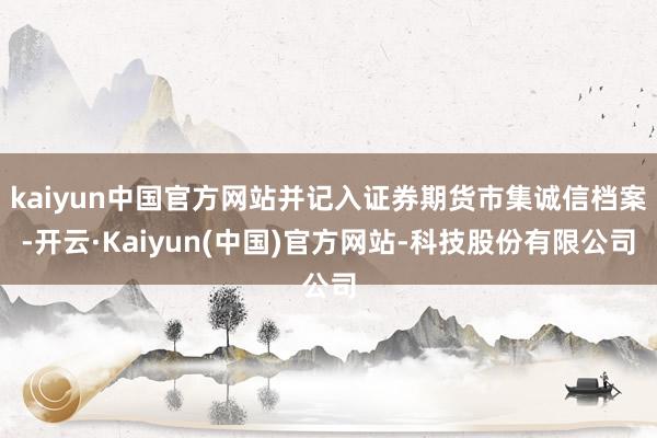 kaiyun中国官方网站并记入证券期货市集诚信档案-开云·Kaiyun(中国)官方网站-科技股份有限公司