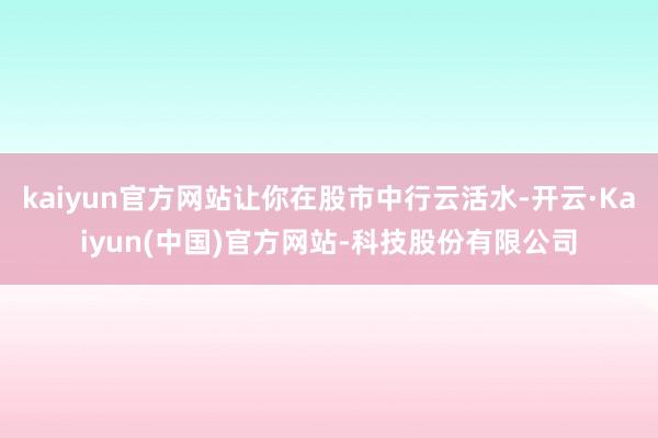 kaiyun官方网站让你在股市中行云活水-开云·Kaiyun(中国)官方网站-科技股份有限公司