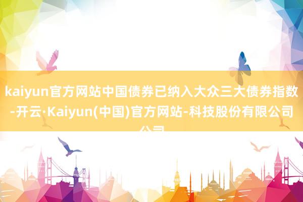 kaiyun官方网站中国债券已纳入大众三大债券指数-开云·Kaiyun(中国)官方网站-科技股份有限公司