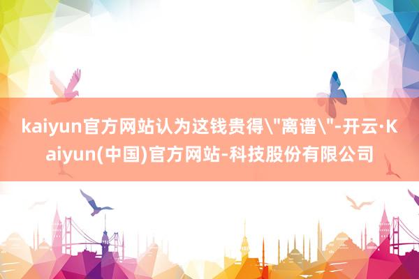 kaiyun官方网站认为这钱贵得