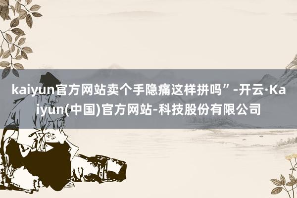 kaiyun官方网站卖个手隐痛这样拼吗”-开云·Kaiyun(中国)官方网站-科技股份有限公司