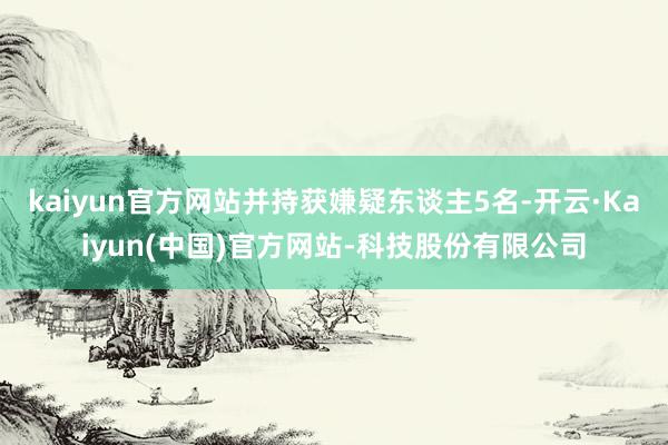 kaiyun官方网站并持获嫌疑东谈主5名-开云·Kaiyun(中国)官方网站-科技股份有限公司