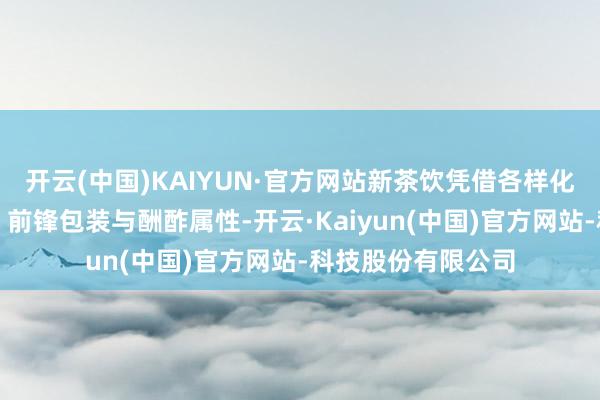 开云(中国)KAIYUN·官方网站新茶饮凭借各样化口味、健康理念、前锋包装与酬酢属性-开云·Kaiyun(中国)官方网站-科技股份有限公司