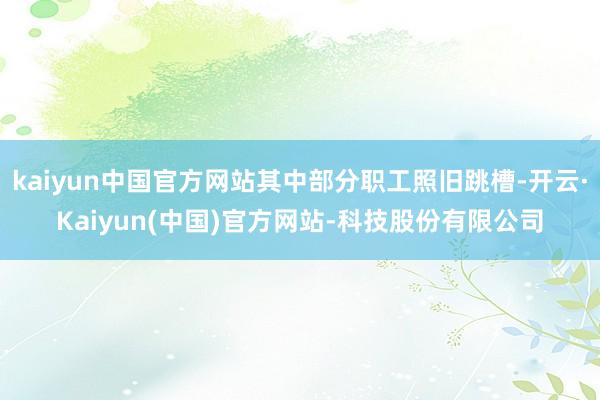 kaiyun中国官方网站其中部分职工照旧跳槽-开云·Kaiyun(中国)官方网站-科技股份有限公司